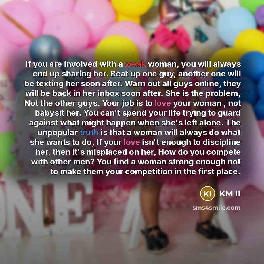 “If you are involved with a weak woman, you will always end up sharing her. Beat up one guy, another one will be texting her soon after. Warn out all guys online, they will be back in her inbox soon after. She is the problem, Not the other guys. Your job is to love your woman , not babysit her. You…” quote by KM II