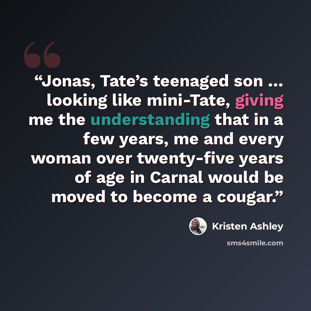 “Jonas, Tate’s teenaged son … looking like mini-Tate, giving me the understanding that in a few years, me and every woman over twenty-five years of age in Carnal would be moved to become a cougar.” quote by Kristen Ashley