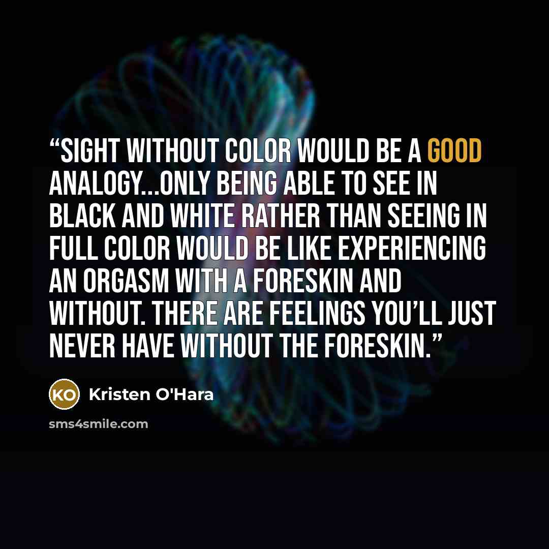 “Sight without color would be a good analogy...only being able to see in black and white rather than seeing in full color would be like experiencing an orgasm with a foreskin and without. There are feelings you’ll just never have without the foreskin.” quote by Kristen O'Hara