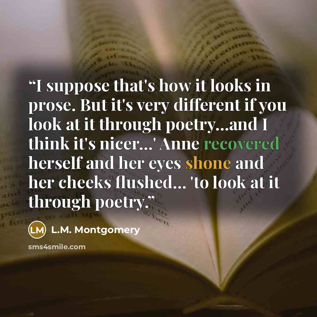 “I suppose that's how it looks in prose. But it's very different if you look at it through poetry…and I think it's nicer…' Anne recovered herself and her eyes shone and her cheeks flushed… 'to look at it through poetry.” quote by L.M. Montgomery