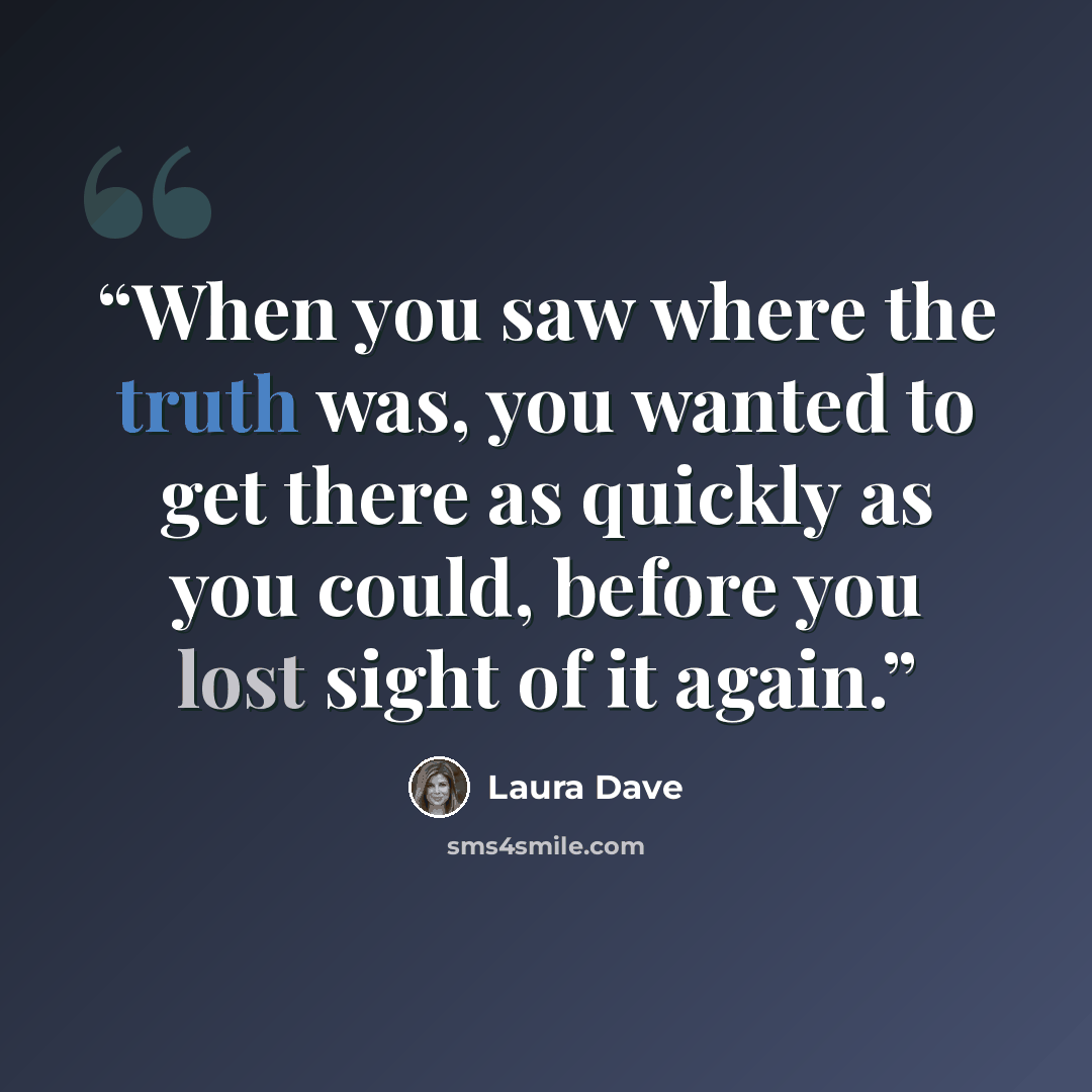 “When you saw where the truth was, you wanted to get there as quickly as you could, before you lost sight of it again.” quote by Laura Dave