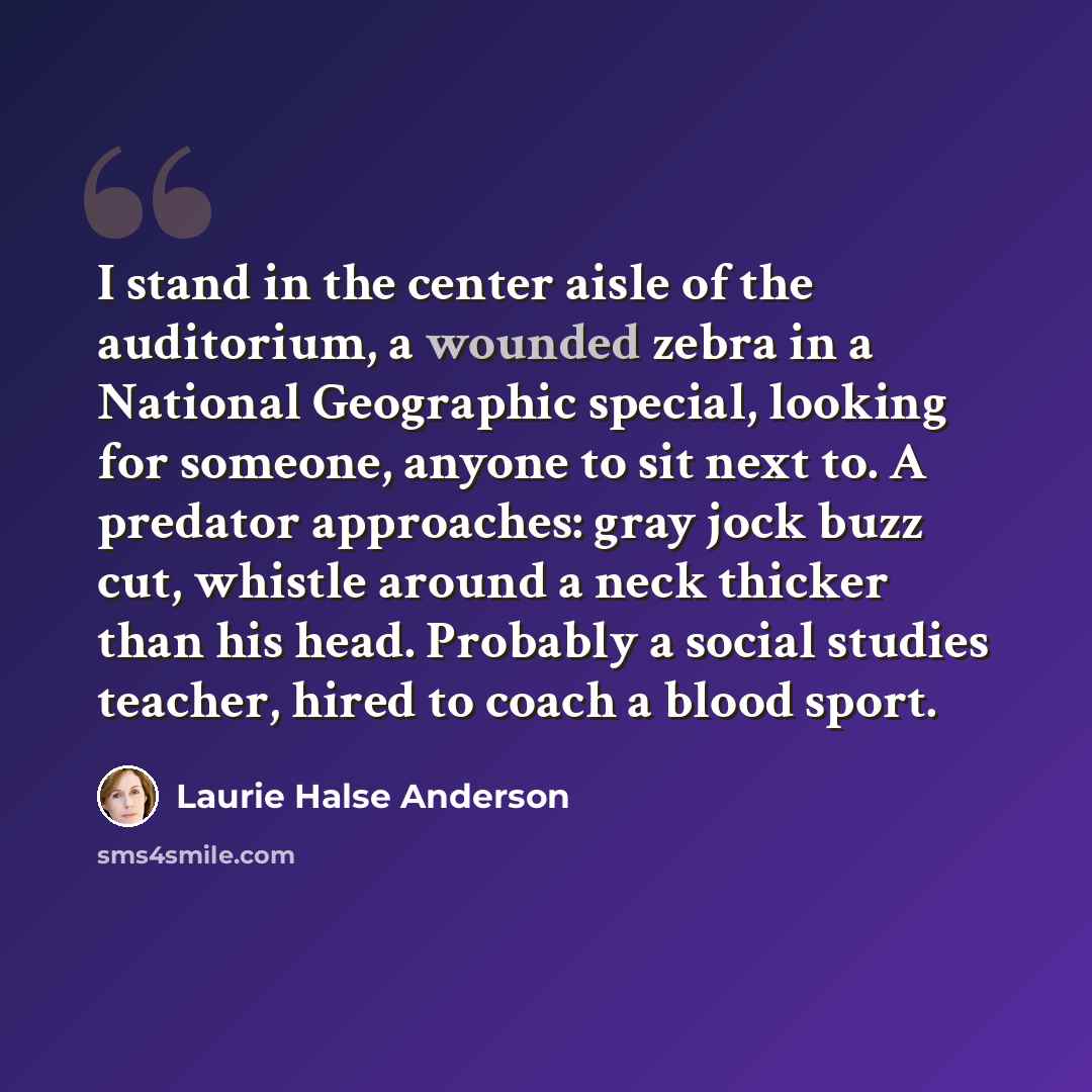 “I stand in the center aisle of the auditorium, a wounded zebra in a National Geographic special, looking for someone, anyone to sit next to. A predator approaches: gray jock buzz cut, whistle around a neck thicker than his head. Probably a social studies teacher, hired to coach a blood sport.” quote by Laurie Halse Anderson