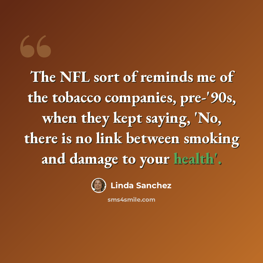 “The NFL sort of reminds me of the tobacco companies, pre-'90s, when they kept saying, 'No, there is no link between smoking and damage to your health'.” quote by Linda Sanchez
