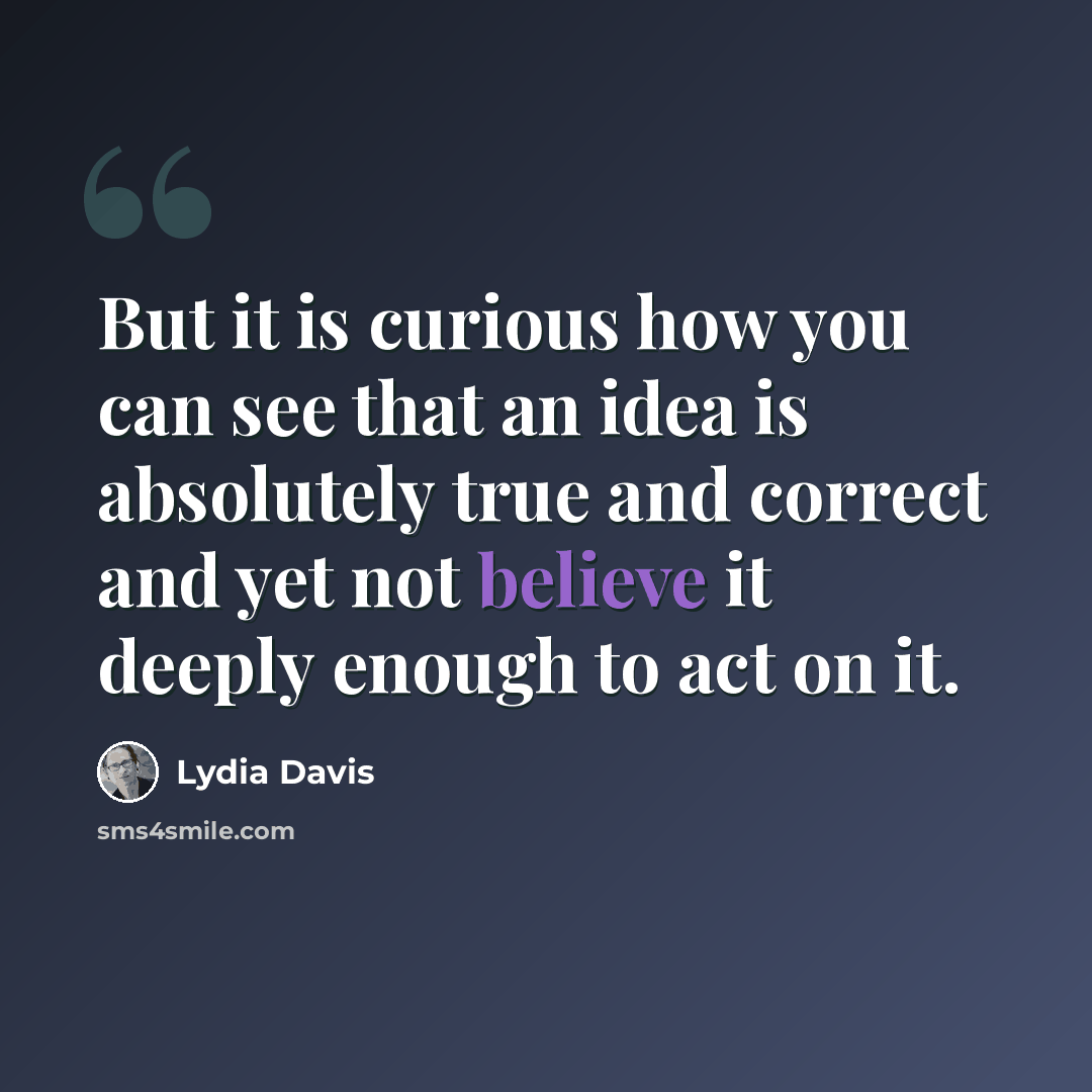 “But it is curious how you can see that an idea is absolutely true and correct and yet not believe it deeply enough to act on it.” quote by Lydia Davis