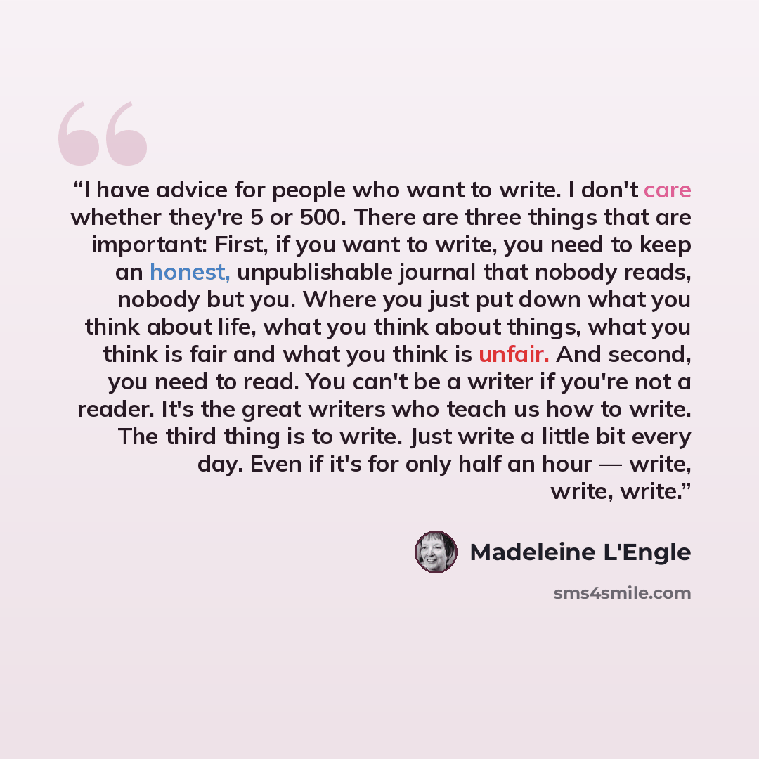 “I have advice for people who want to write. I don't care whether they're 5 or 500. There are three things that are important: First, if you want to write, you need to keep an honest, unpublishable journal that nobody reads, nobody but you. Where you just put down what you think about life, what…” quote by Madeleine L'Engle