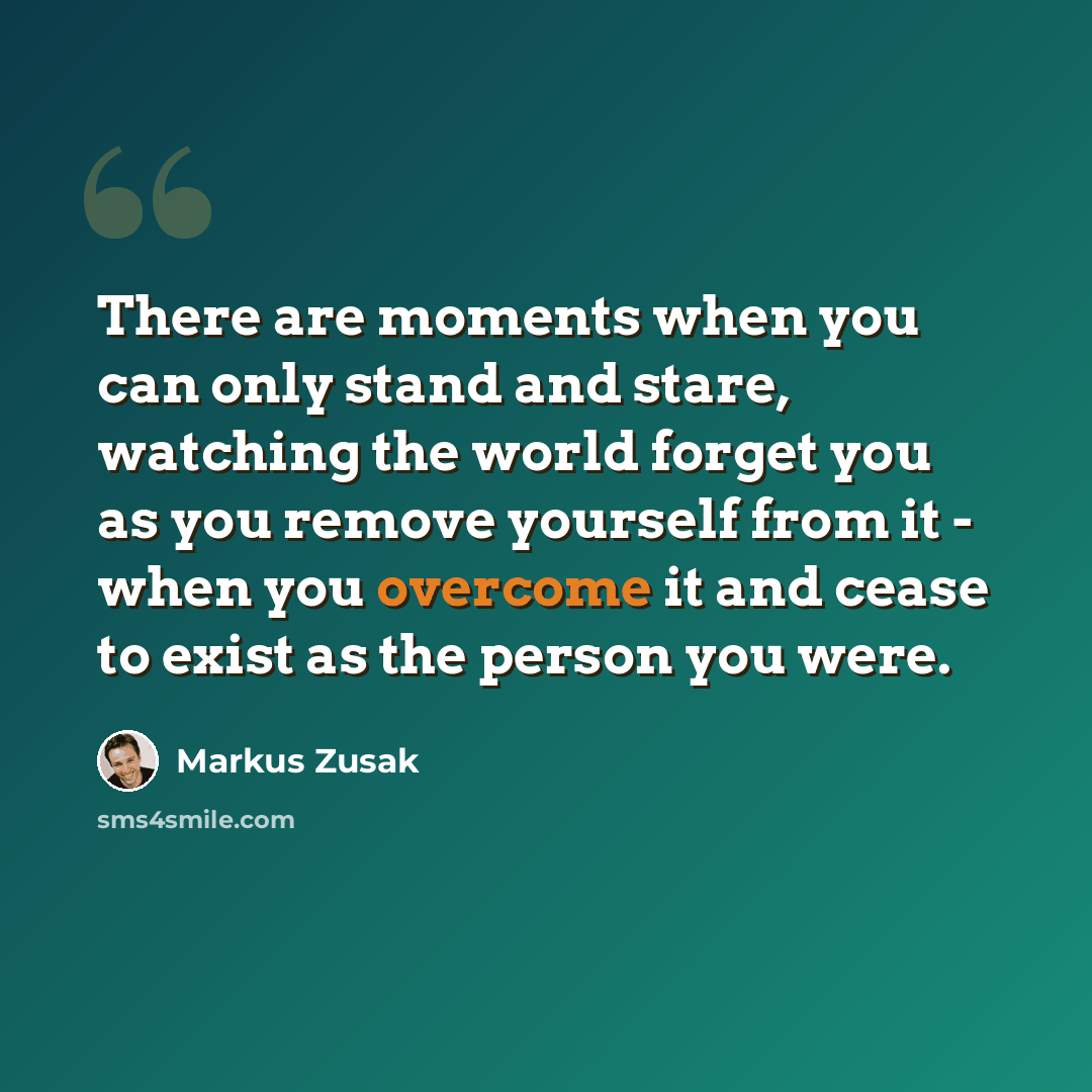 “There are moments when you can only stand and stare, watching the world forget you as you remove yourself from it - when you overcome it and cease to exist as the person you were.” quote by Markus Zusak