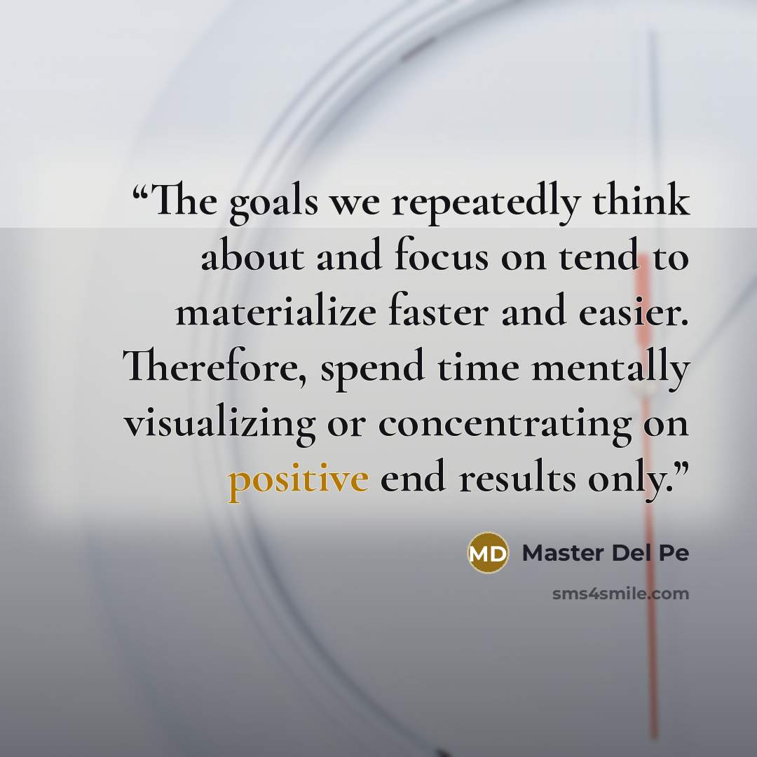 “The goals we repeatedly think about and focus on tend to materialize faster and easier. Therefore, spend time mentally visualizing or concentrating on positive end results only.” quote by Master Del Pe