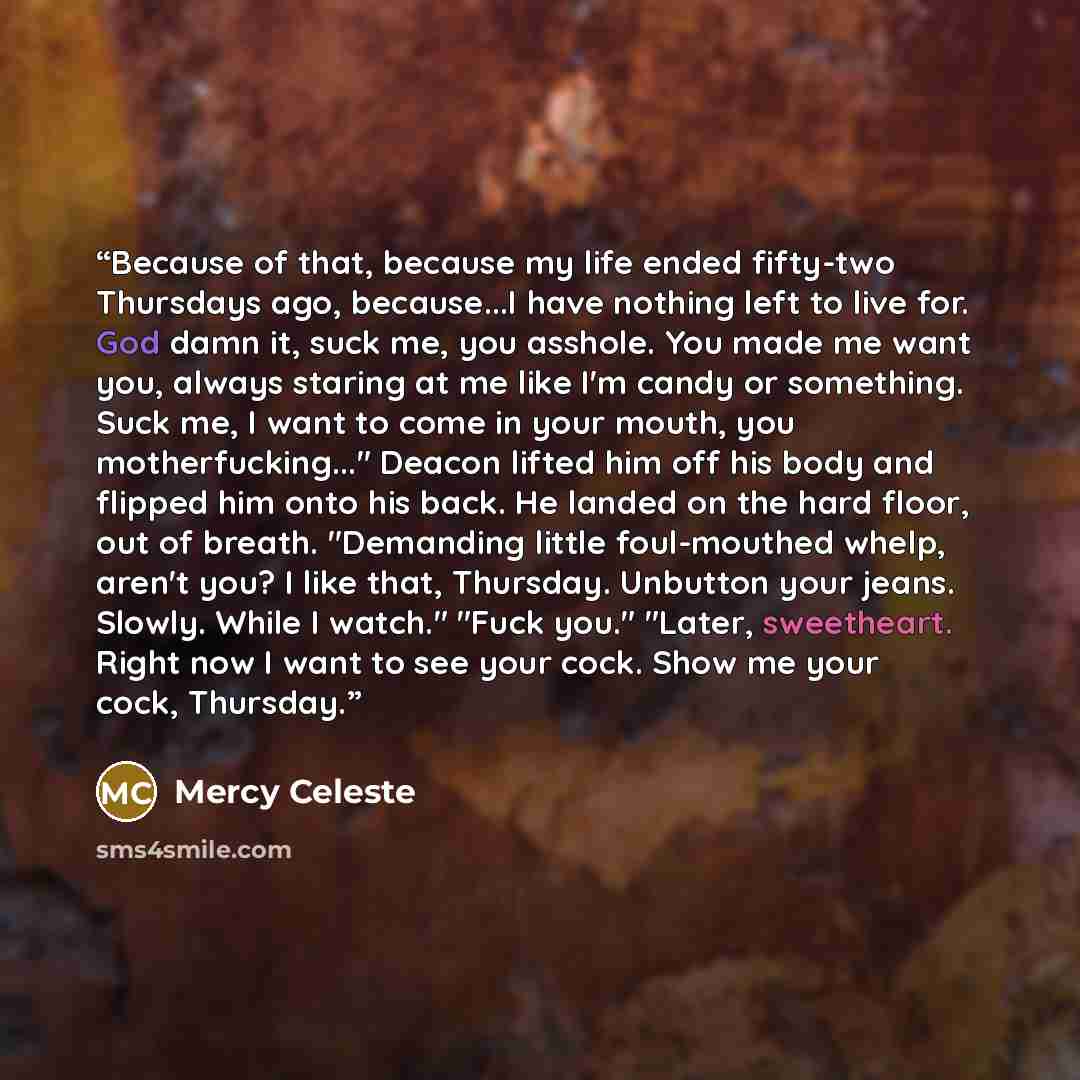 “Because of that, because my life ended fifty-two Thursdays ago, because...I have nothing left to live for. God damn it, suck me, you asshole. You made me want you, always staring at me like I'm candy or something. Suck me, I want to come in your mouth, you motherfucking..." Deacon lifted him off…” quote by Mercy Celeste