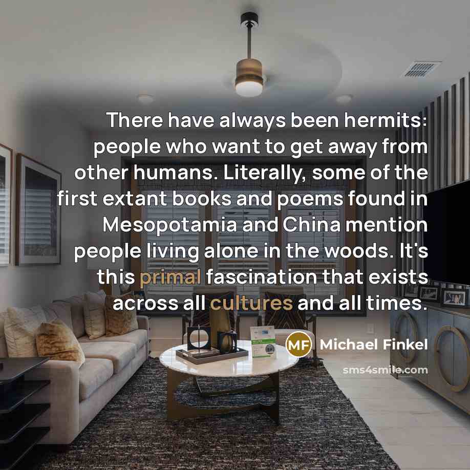“There have always been hermits: people who want to get away from other humans. Literally, some of the first extant books and poems found in Mesopotamia and China mention people living alone in the woods. It's this primal fascination that exists across all cultures and all times.” quote by Michael Finkel