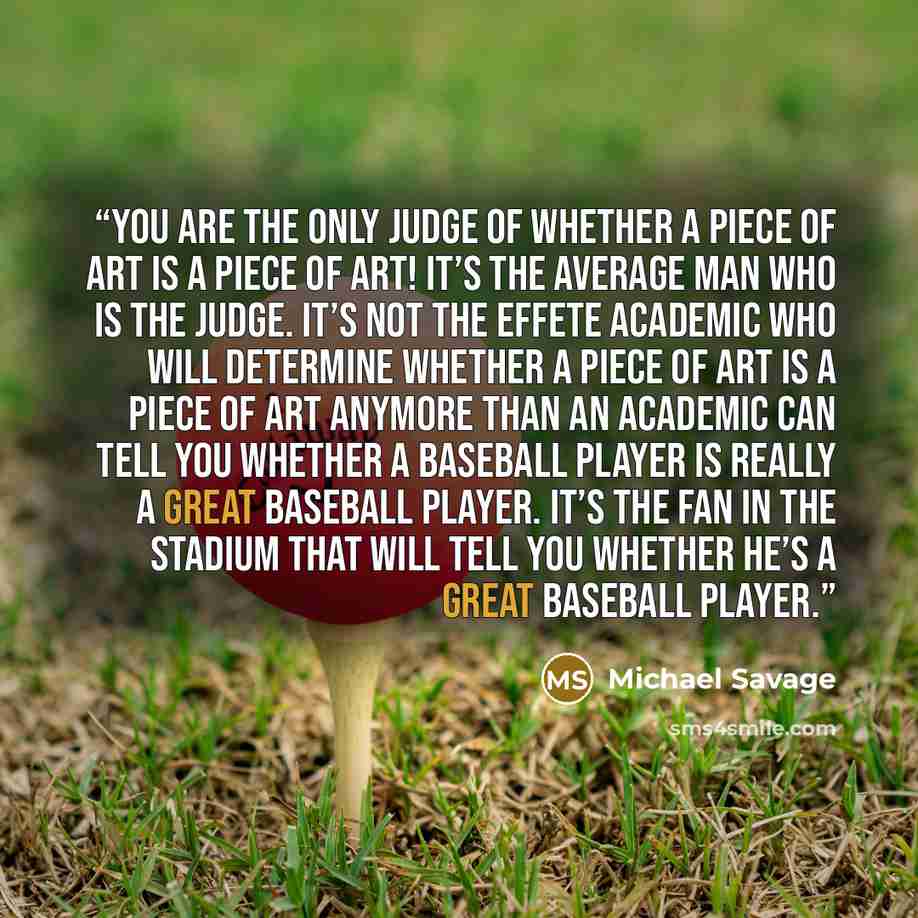 “You are the only judge of whether a piece of art is a piece of art! It’s the average man who is the judge. It’s not the effete academic who will determine whether a piece of art is a piece of art anymore than an academic can tell you whether a baseball player is really a great baseball player…” quote by Michael Savage