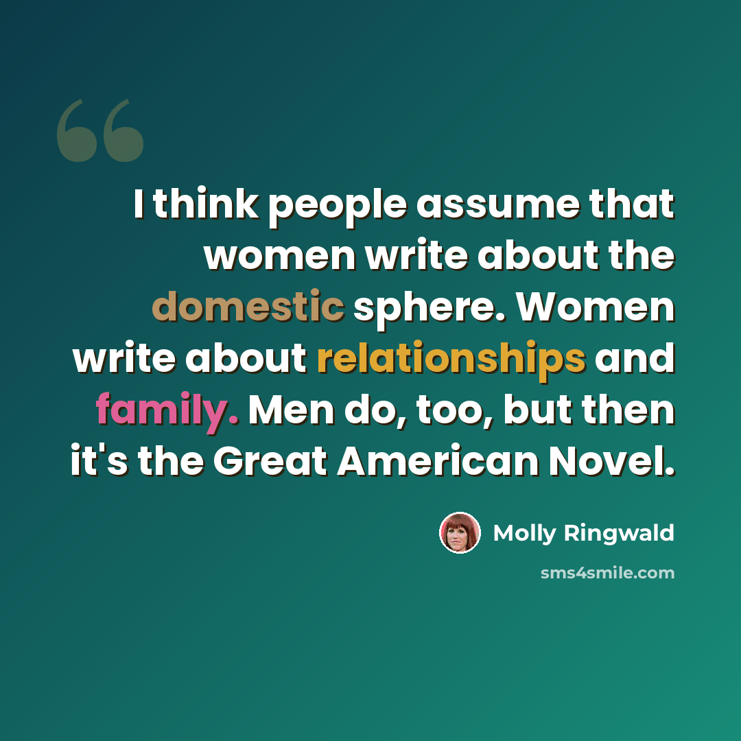 “I think people assume that women write about the domestic sphere. Women write about relationships and family. Men do, too, but then it's the Great American Novel.” quote by Molly Ringwald