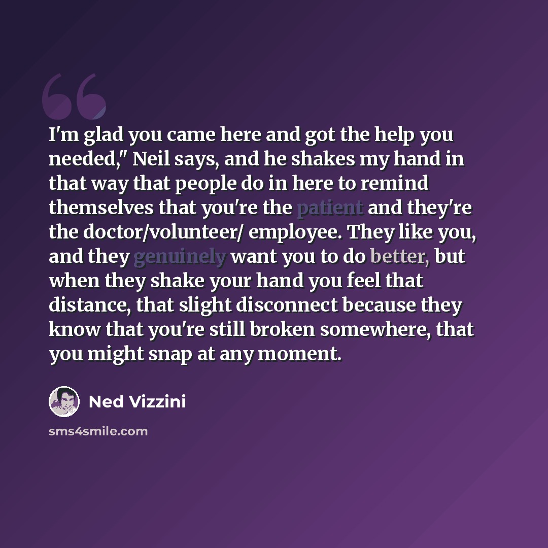 “I'm glad you came here and got the help you needed," Neil says, and he shakes my hand in that way that people do in here to remind themselves that you're the patient and they're the doctor/volunteer/ employee. They like you, and they genuinely want you to do better, but when they shake your hand…” quote by Ned Vizzini