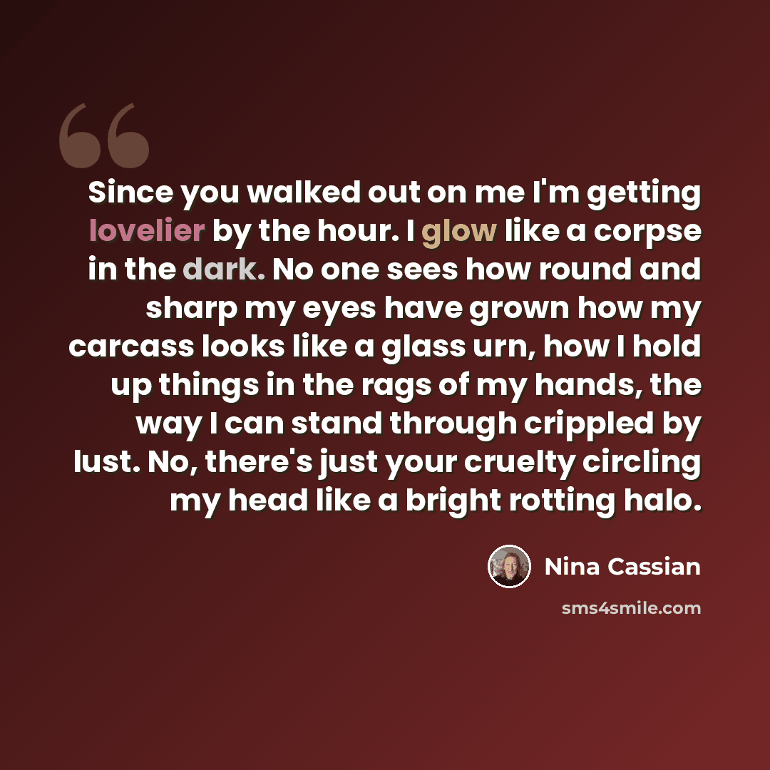“Since you walked out on me I'm getting lovelier by the hour. I glow like a corpse in the dark. No one sees how round and sharp my eyes have grown how my carcass looks like a glass urn, how I hold up things in the rags of my hands, the way I can stand through crippled by lust. No, there's just your…” quote by Nina Cassian