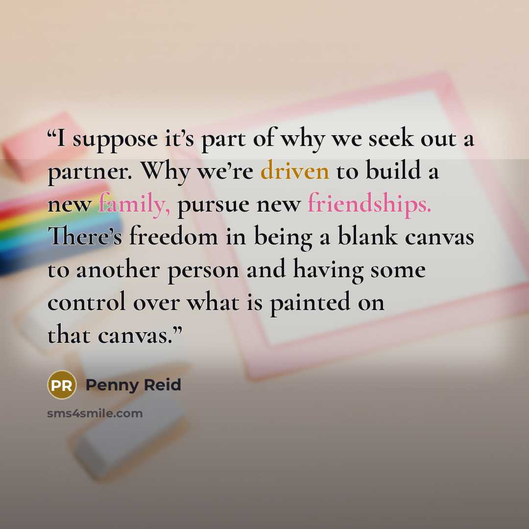 “I suppose it’s part of why we seek out a partner. Why we’re driven to build a new family, pursue new friendships. There’s freedom in being a blank canvas to another person and having some control over what is painted on that canvas.” quote by Penny Reid