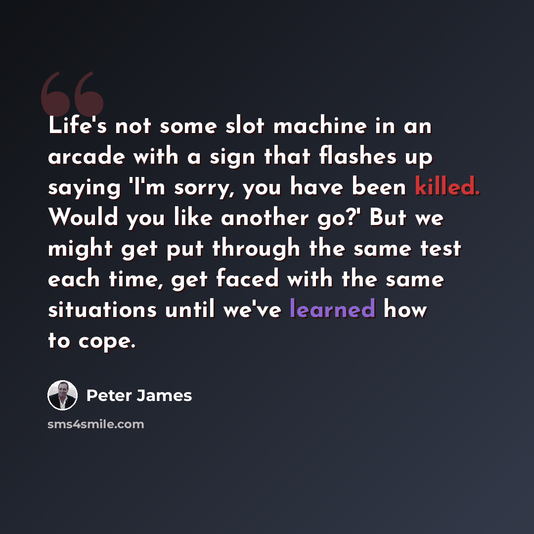 “Life's not some slot machine in an arcade with a sign that flashes up saying 'I'm sorry, you have been killed. Would you like another go?' But we might get put through the same test each time, get faced with the same situations until we've learned how to cope.” quote by Peter James