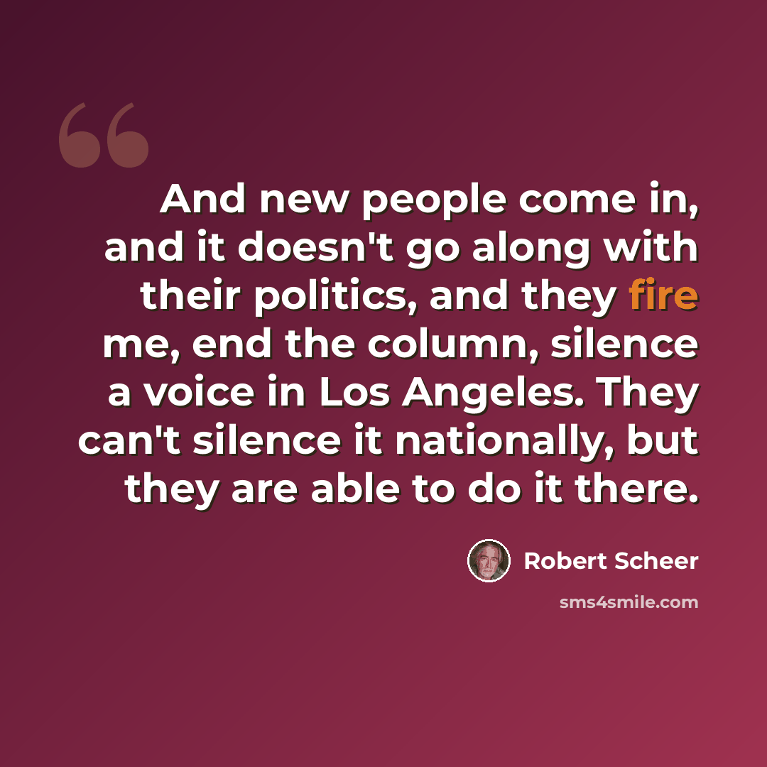“And new people come in, and it doesn't go along with their politics, and they fire me, end the column, silence a voice in Los Angeles. They can't silence it nationally, but they are able to do it there.” quote by Robert Scheer