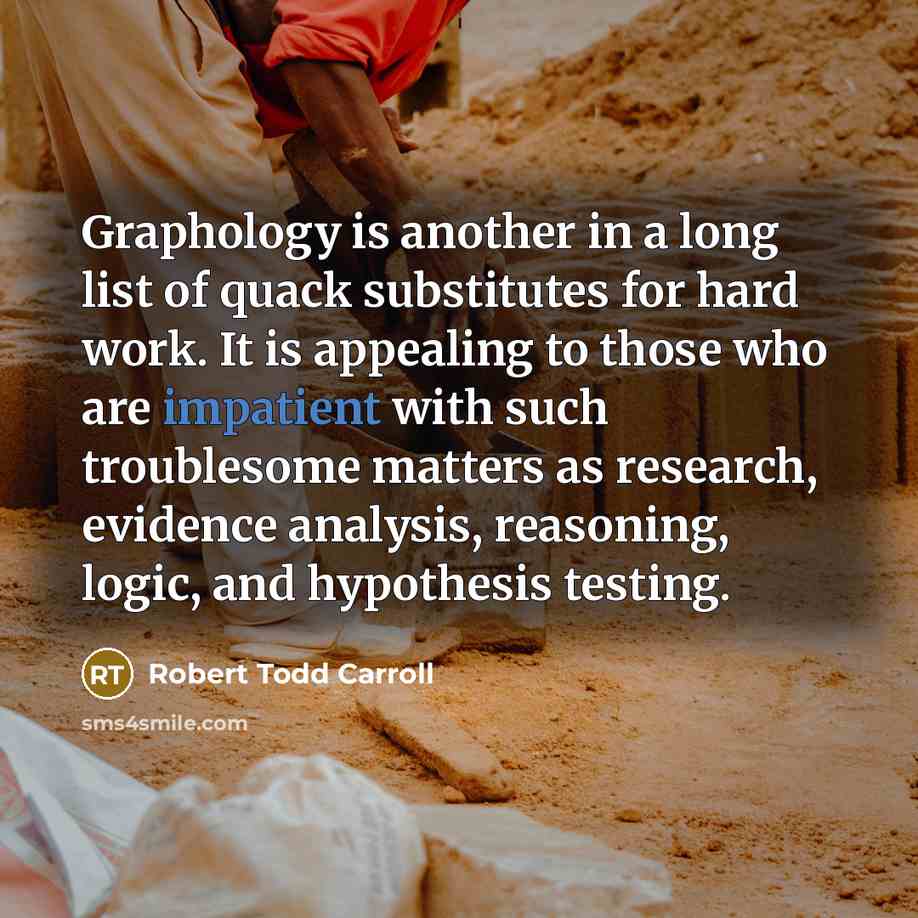 “Graphology is another in a long list of quack substitutes for hard work. It is appealing to those who are impatient with such troublesome matters as research, evidence analysis, reasoning, logic, and hypothesis testing.” quote by Robert Todd Carroll