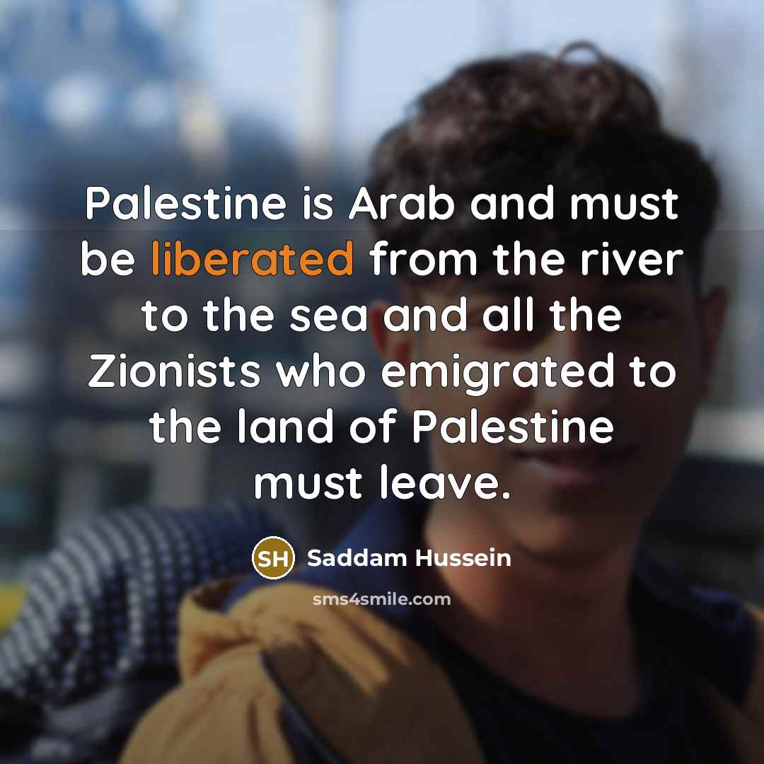“Palestine is Arab and must be liberated from the river to the sea and all the Zionists who emigrated to the land of Palestine must leave.” quote by Saddam Hussein