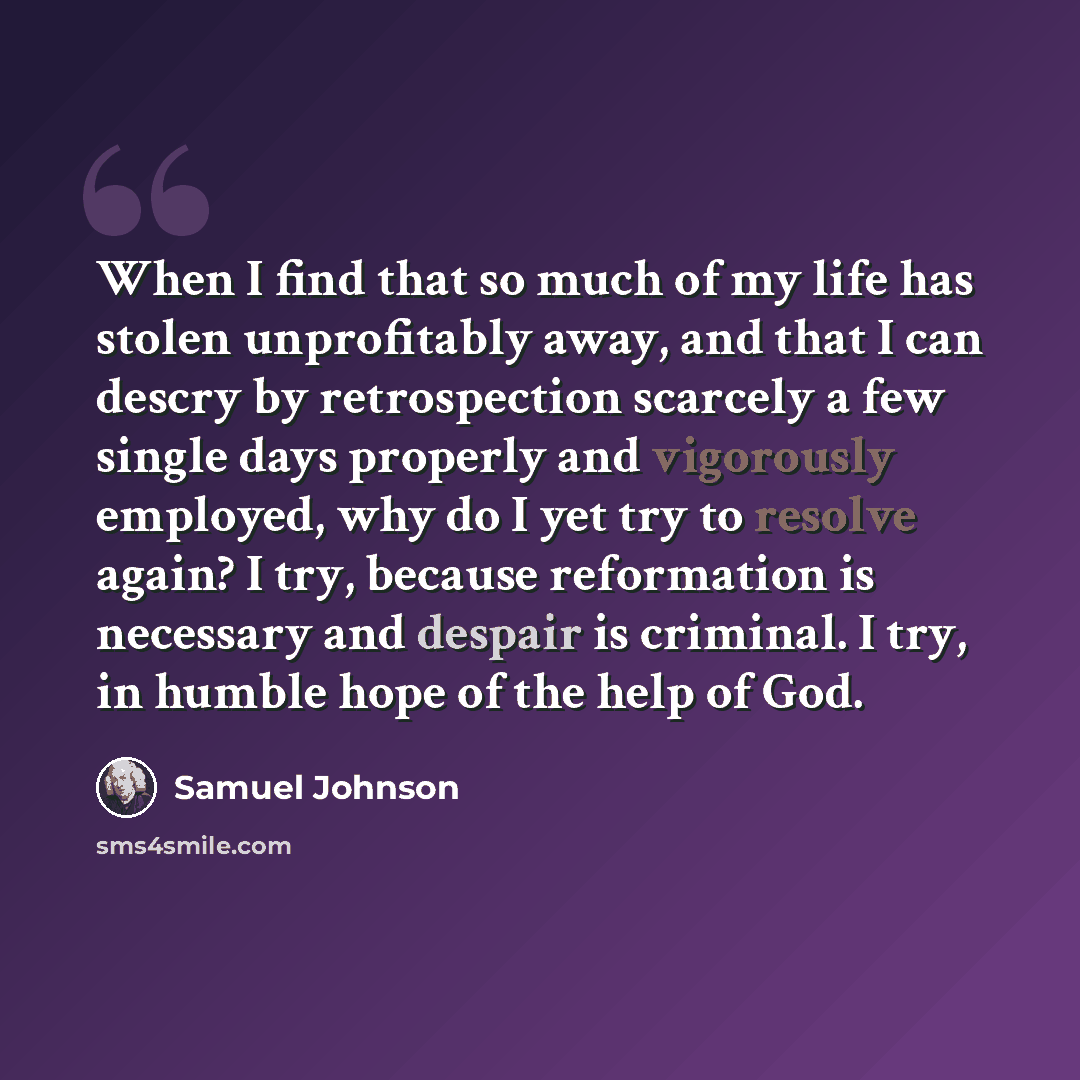 “When I find that so much of my life has stolen unprofitably away, and that I can descry by retrospection scarcely a few single days properly and vigorously employed, why do I yet try to resolve again? I try, because reformation is necessary and despair is criminal. I try, in humble hope of the…” quote by Samuel Johnson