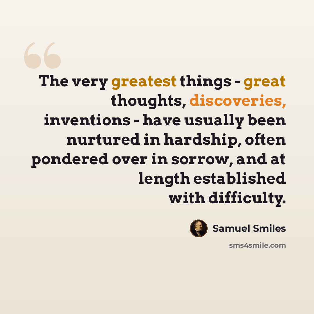 “The very greatest things - great thoughts, discoveries, inventions - have usually been nurtured in hardship, often pondered over in sorrow, and at length established with difficulty.” quote by Samuel Smiles