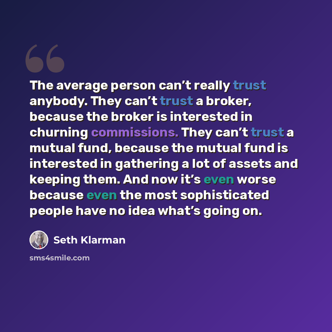 “The average person can’t really trust anybody. They can’t trust a broker, because the broker is interested in churning commissions. They can’t trust a mutual fund, because the mutual fund is interested in gathering a lot of assets and keeping them. And now it’s even worse because even the most…” quote by Seth Klarman
