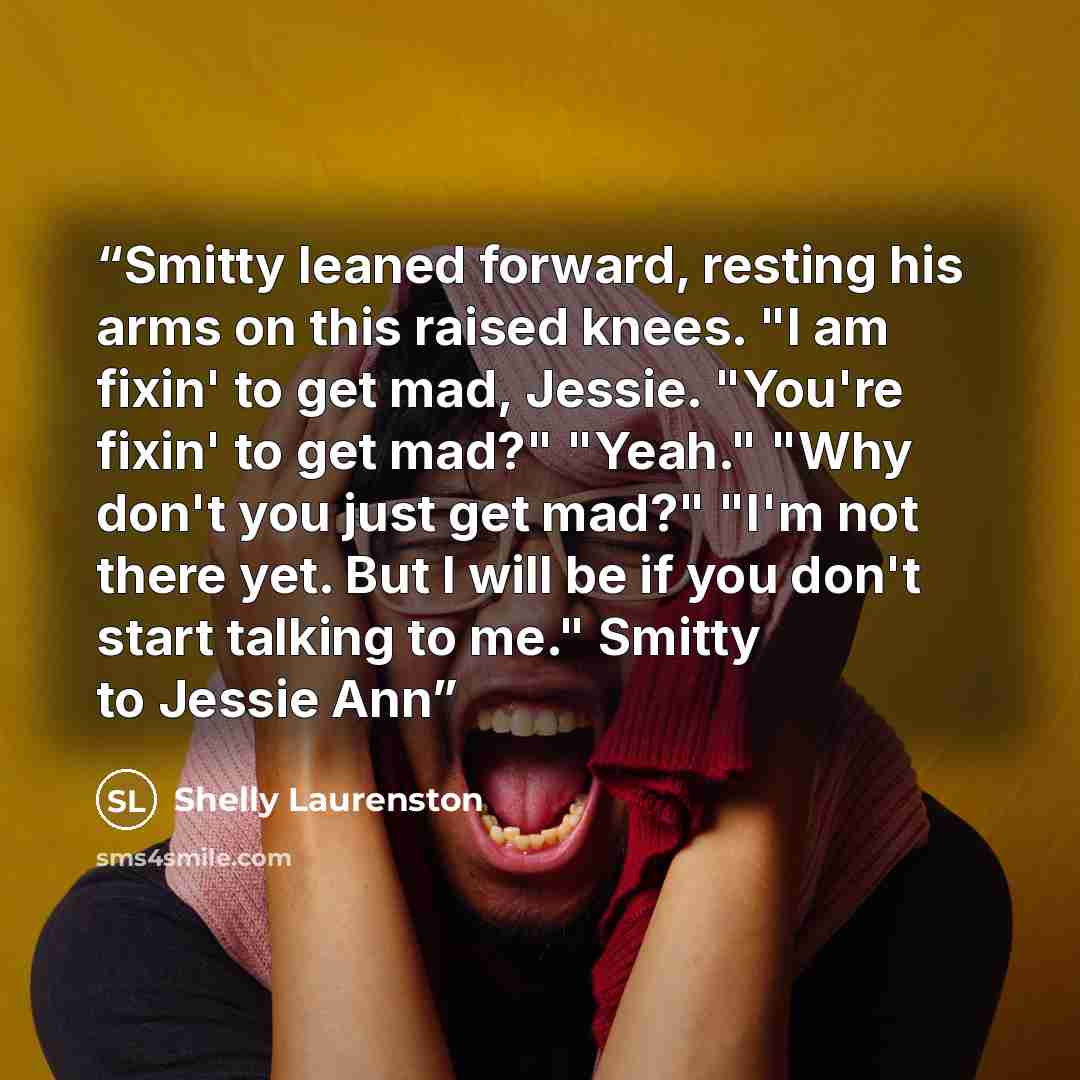 “Smitty leaned forward, resting his arms on this raised knees. "I am fixin' to get mad, Jessie. "You're fixin' to get mad?" "Yeah." "Why don't you just get mad?" "I'm not there yet. But I will be if you don't start talking to me." Smitty to Jessie Ann” quote by Shelly Laurenston