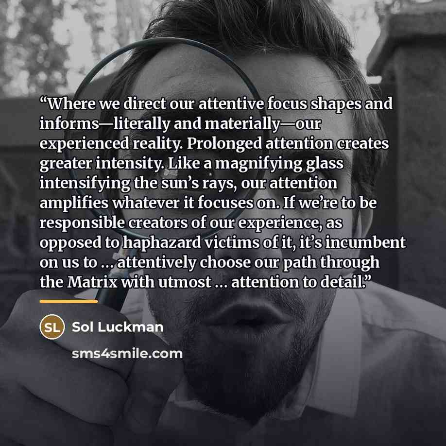“Where we direct our attentive focus shapes and informs—literally and materially—our experienced reality. Prolonged attention creates greater intensity. Like a magnifying glass intensifying the sun’s rays, our attention amplifies whatever it focuses on. If we’re to be responsible creators of our…” quote by Sol Luckman