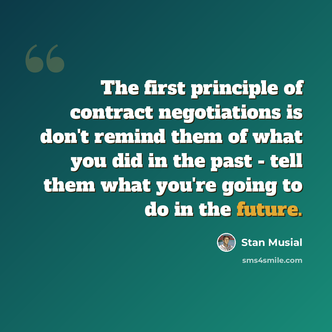 “The first principle of contract negotiations is don't remind them of what you did in the past - tell them what you're going to do in the future.” quote by Stan Musial