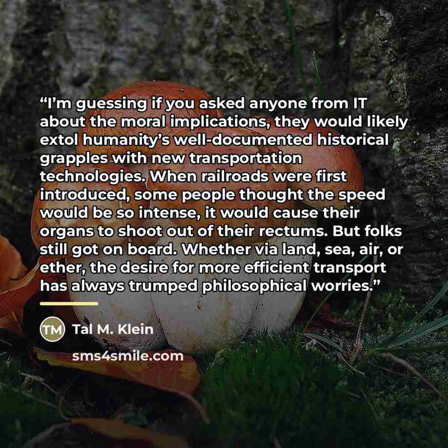 “I’m guessing if you asked anyone from IT about the moral implications, they would likely extol humanity’s well-documented historical grapples with new transportation technologies. When railroads were first introduced, some people thought the speed would be so intense, it would cause their organs…” quote by Tal M. Klein