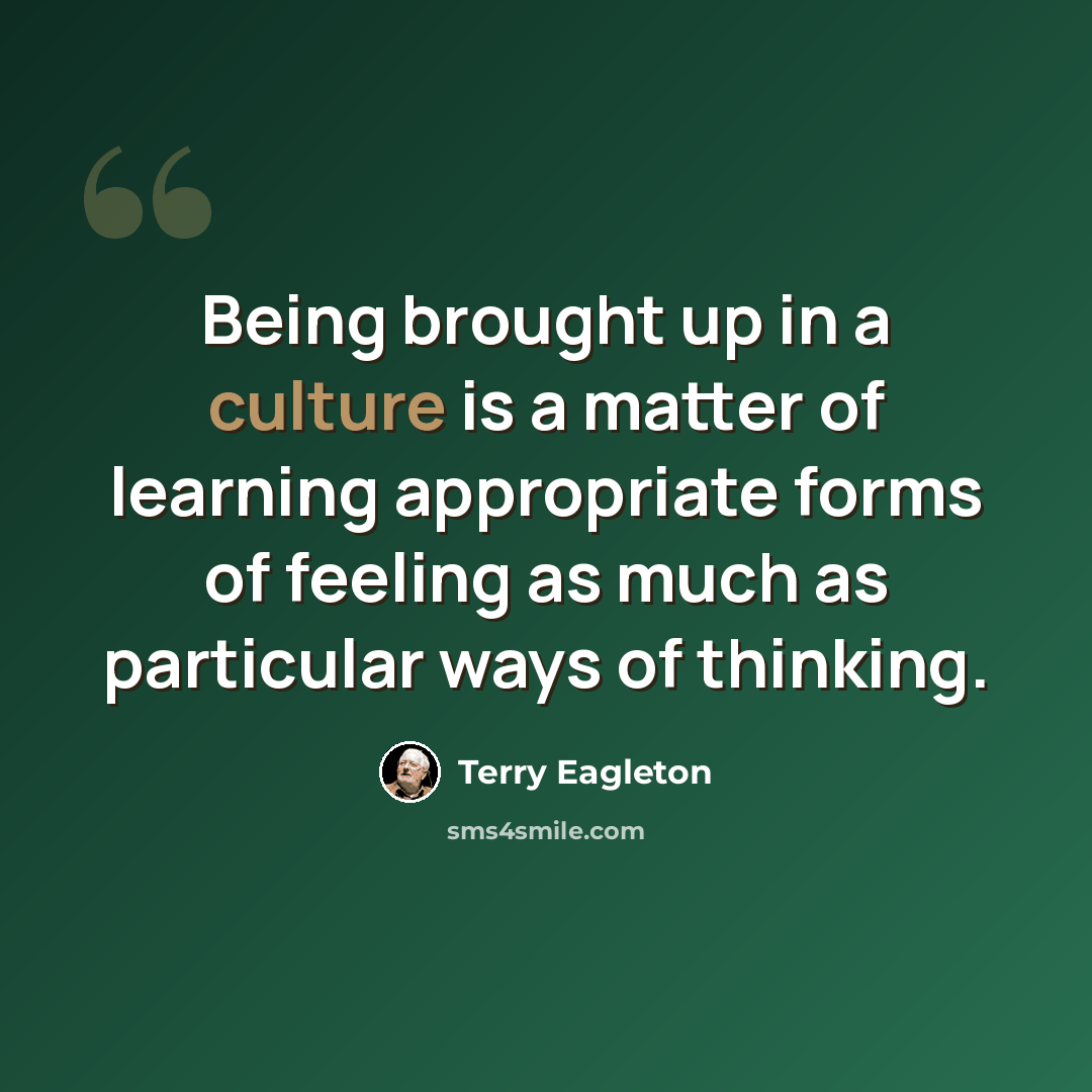 “Being brought up in a culture is a matter of learning appropriate forms of feeling as much as particular ways of thinking.” quote by Terry Eagleton