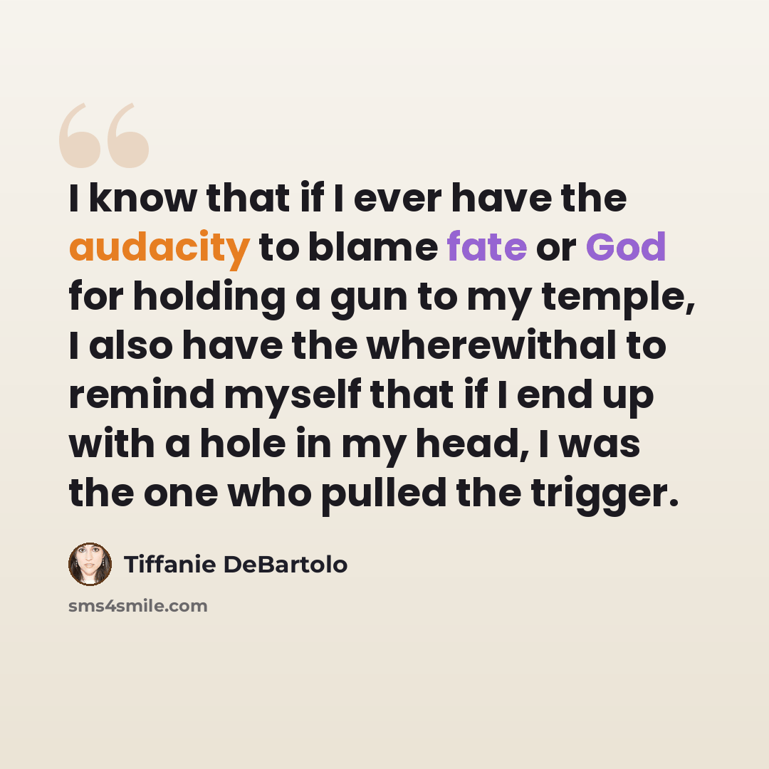 “I know that if I ever have the audacity to blame fate or God for holding a gun to my temple, I also have the wherewithal to remind myself that if I end up with a hole in my head, I was the one who pulled the trigger.” quote by Tiffanie DeBartolo