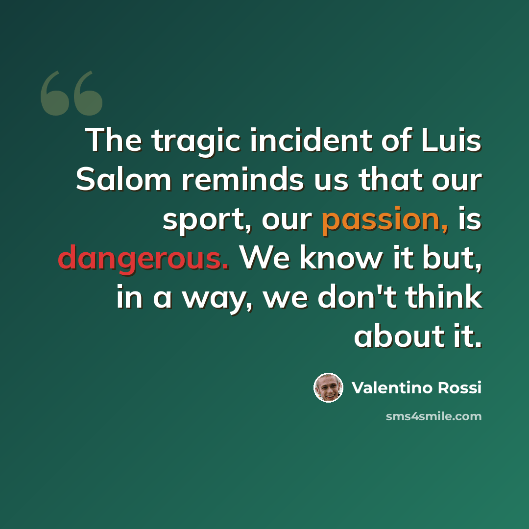 “The tragic incident of Luis Salom reminds us that our sport, our passion, is dangerous. We know it but, in a way, we don't think about it.” quote by Valentino Rossi