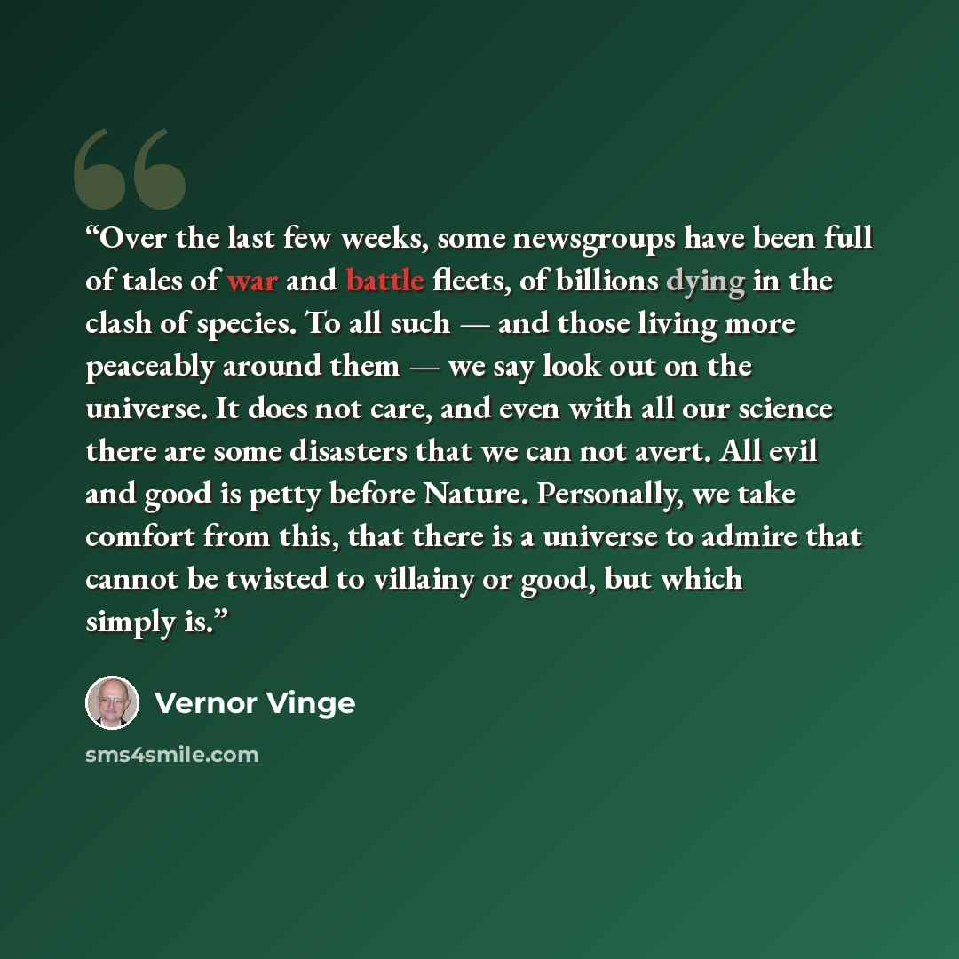 “Over the last few weeks, some newsgroups have been full of tales of war and battle fleets, of billions dying in the clash of species. To all such — and those living more peaceably around them — we say look out on the universe. It does not care, and even with all our science there are some…” quote by Vernor Vinge