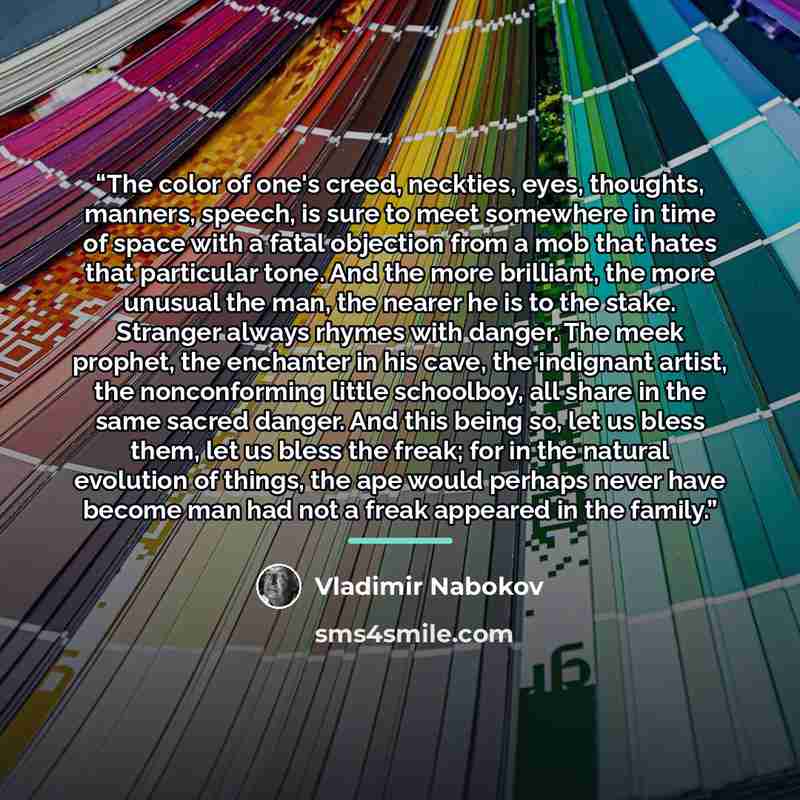 “The color of one's creed, neckties, eyes, thoughts, manners, speech, is sure to meet somewhere in time of space with a fatal objection from a mob that hates that particular tone. And the more brilliant, the more unusual the man, the nearer he is to the stake. Stranger always rhymes with danger…” quote by Vladimir Nabokov