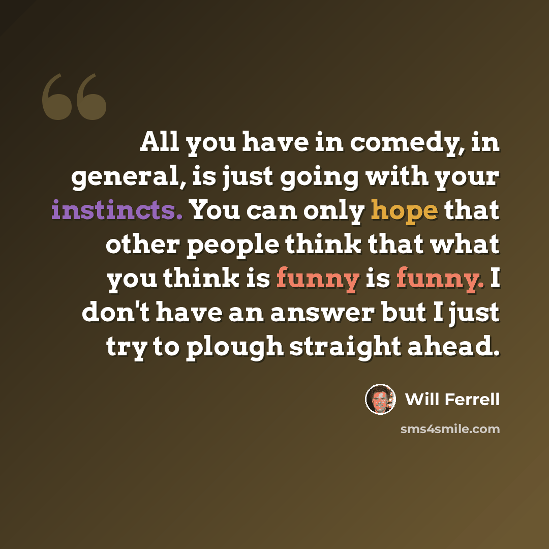 “All you have in comedy, in general, is just going with your instincts. You can only hope that other people think that what you think is funny is funny. I don't have an answer but I just try to plough straight ahead.” quote by Will Ferrell