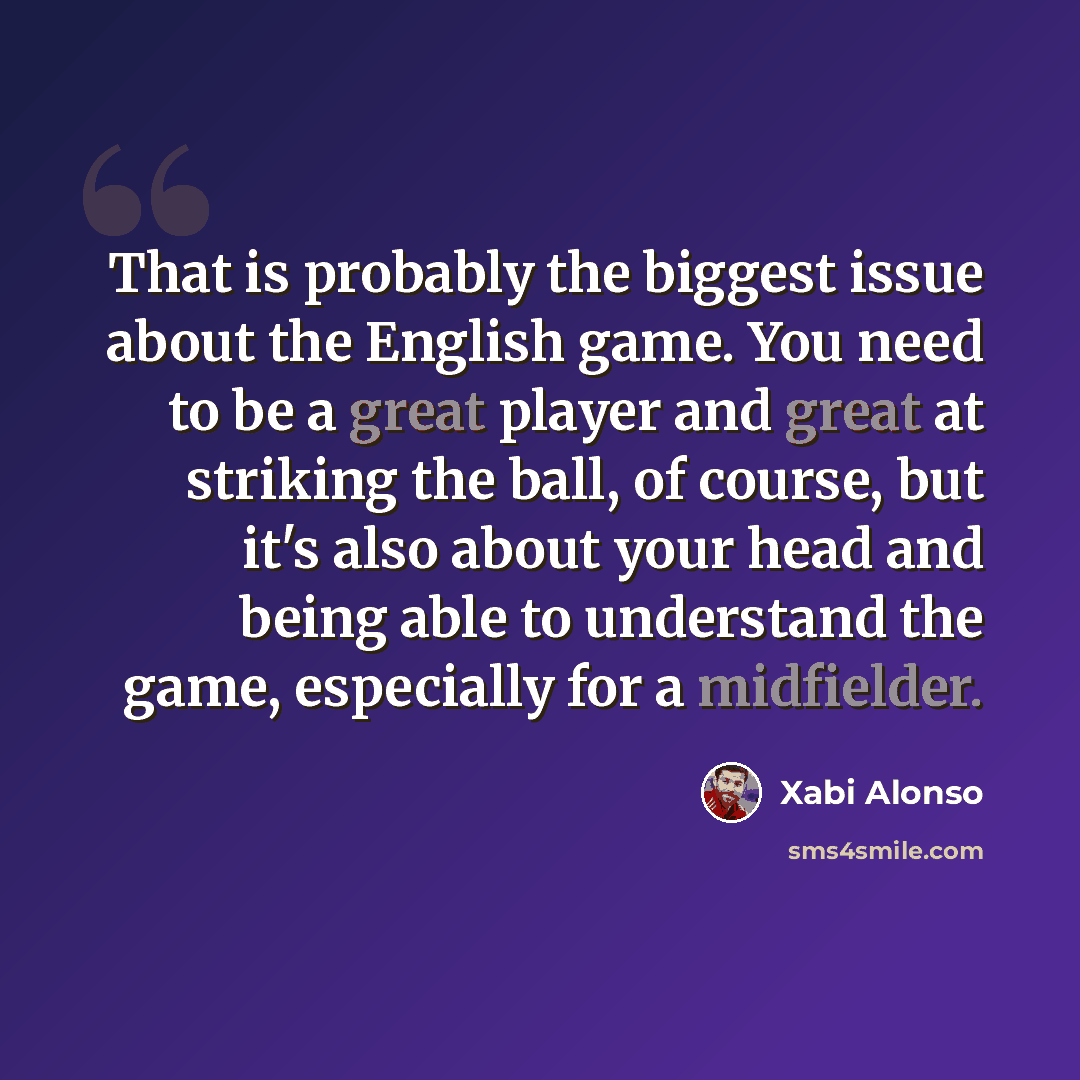 “That is probably the biggest issue about the English game. You need to be a great player and great at striking the ball, of course, but it's also about your head and being able to understand the game, especially for a midfielder.” quote by Xabi Alonso