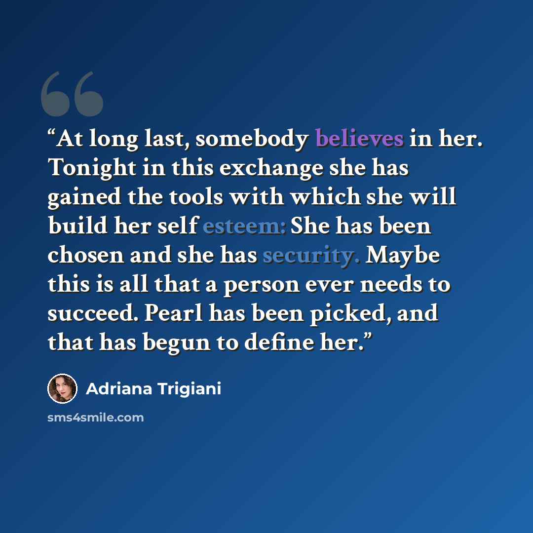 “At long last, somebody believes in her. Tonight in this exchange she has gained the tools with which she will build her self esteem: She has been chosen and she has security. Maybe this is all that a person ever needs to succeed. Pearl has been picked, and that has begun to define her.” quote by Adriana Trigiani