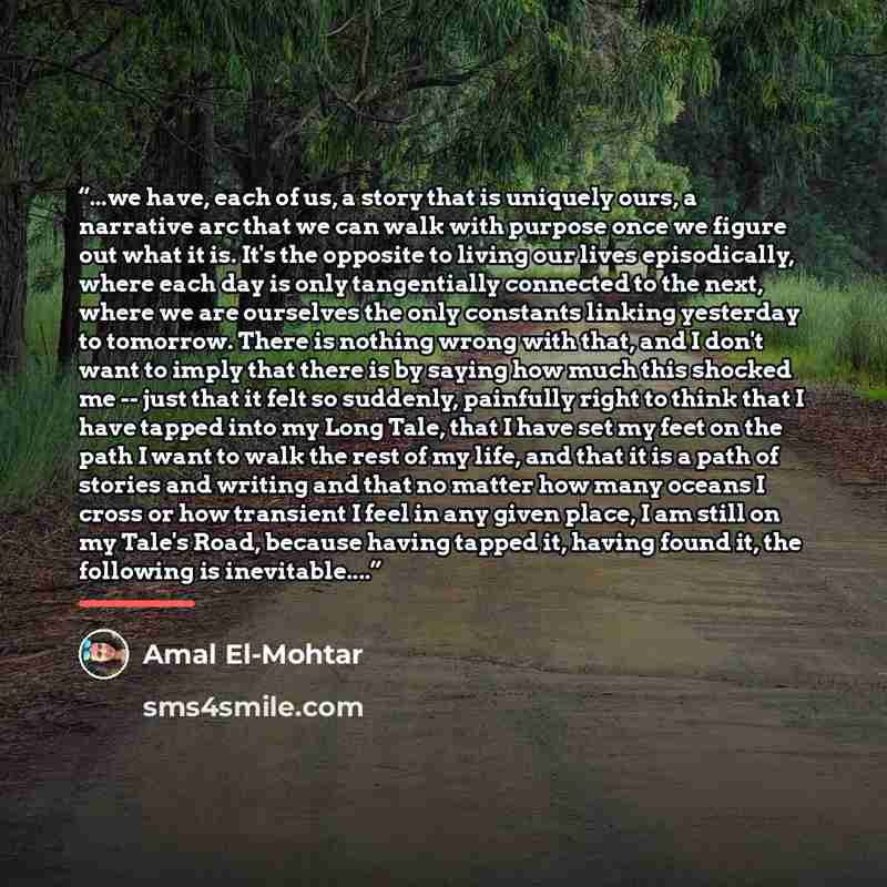 “...we have, each of us, a story that is uniquely ours, a narrative arc that we can walk with purpose once we figure out what it is. It's the opposite to living our lives episodically, where each day is only tangentially connected to the next, where we are ourselves the only constants linking…” quote by Amal El-Mohtar