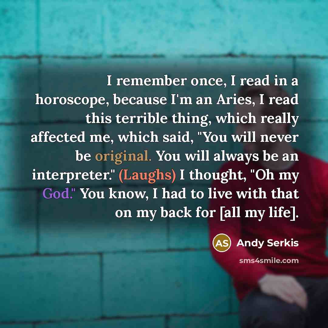 “I remember once, I read in a horoscope, because I'm an Aries, I read this terrible thing, which really affected me, which said, "You will never be original. You will always be an interpreter." (Laughs) I thought, "Oh my God." You know, I had to live with that on my back for [all my life].” quote by Andy Serkis