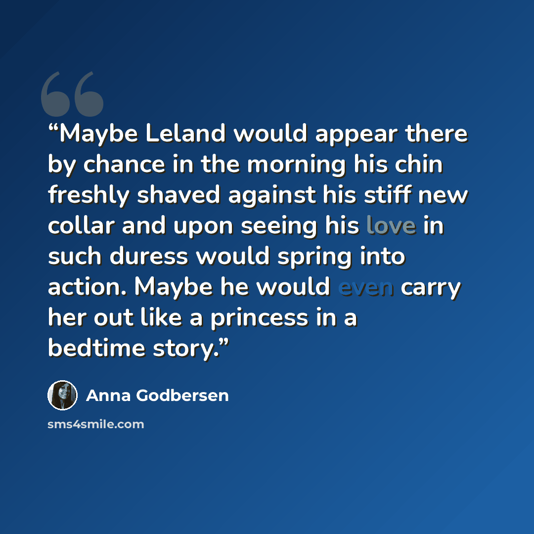 “Maybe Leland would appear there by chance in the morning his chin freshly shaved against his stiff new collar and upon seeing his love in such duress would spring into action. Maybe he would even carry her out like a princess in a bedtime story.” quote by Anna Godbersen