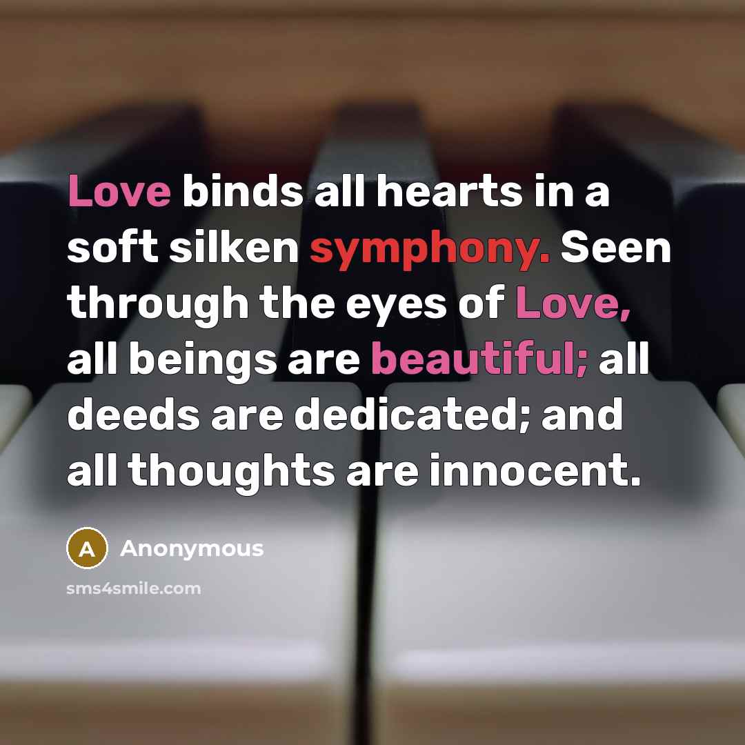 “Love binds all hearts in a soft silken symphony. Seen through the eyes of Love, all beings are beautiful; all deeds are dedicated; and all thoughts are innocent.” quote by Anonymous