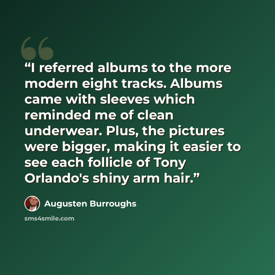 “I referred albums to the more modern eight tracks. Albums came with sleeves which reminded me of clean underwear. Plus, the pictures were bigger, making it easier to see each follicle of Tony Orlando's shiny arm hair.” quote by Augusten Burroughs