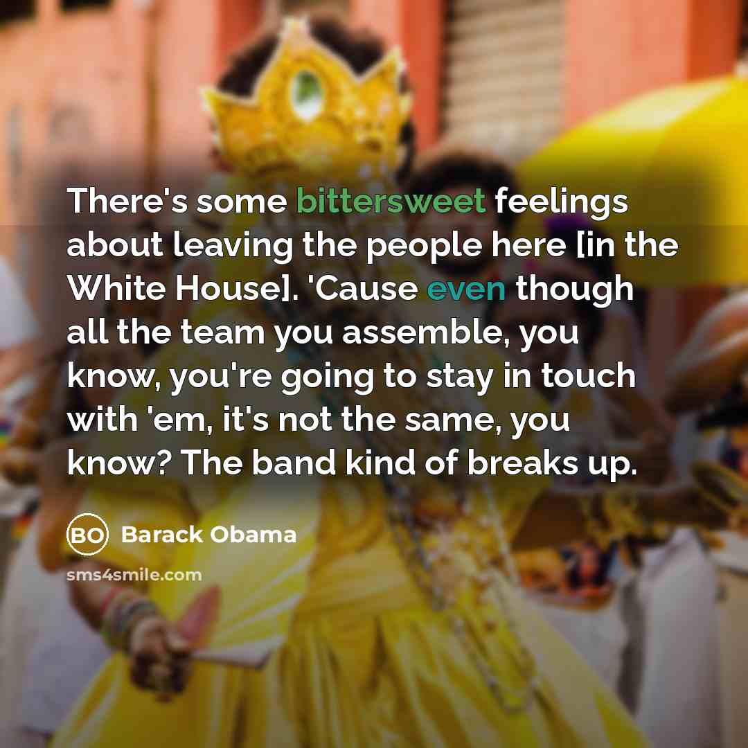 “There's some bittersweet feelings about leaving the people here [in the White House]. 'Cause even though all the team you assemble, you know, you're going to stay in touch with 'em, it's not the same, you know? The band kind of breaks up.” quote by Barack Obama