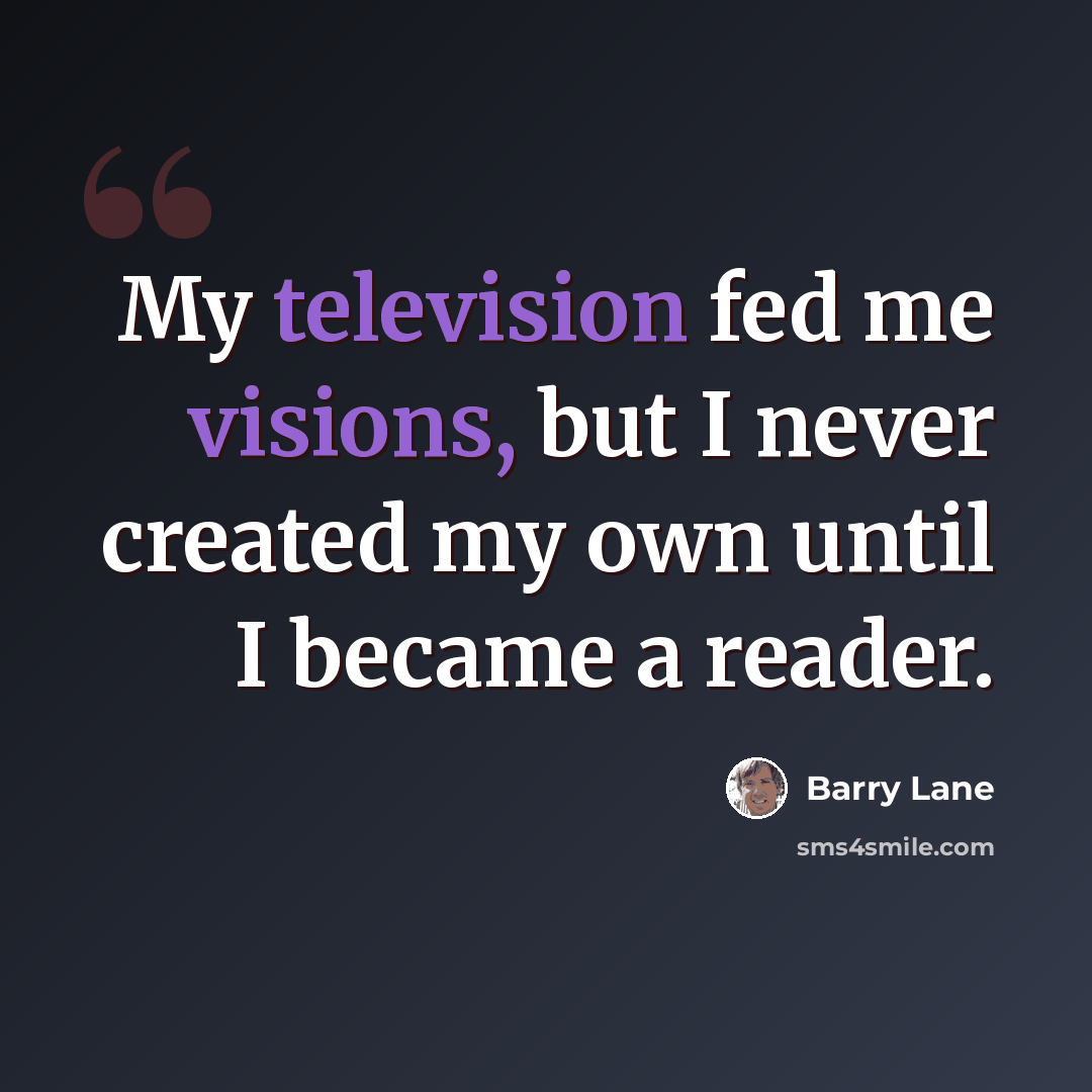 “My television fed me visions, but I never created my own until I became a reader.” quote by Barry Lane