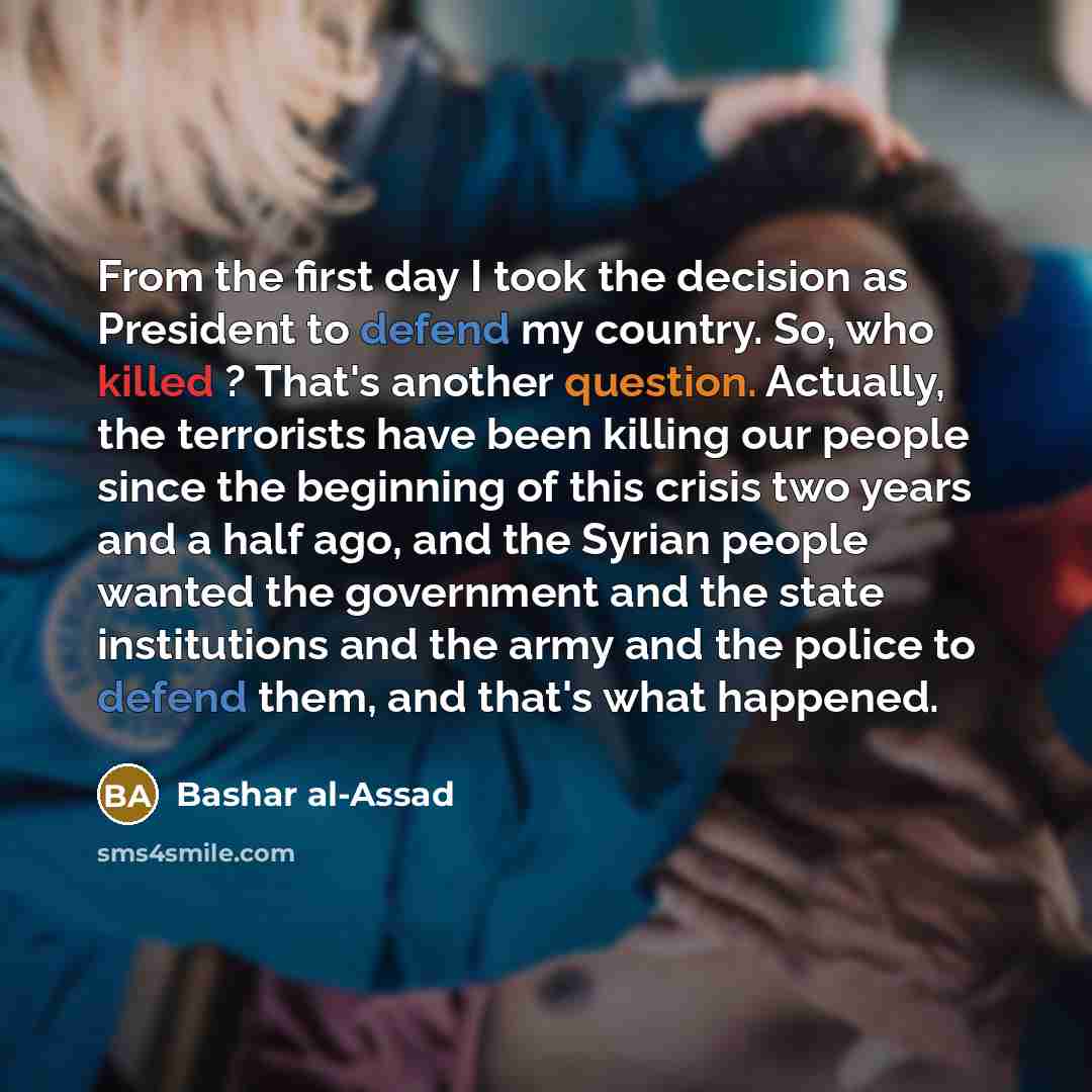 “From the first day I took the decision as President to defend my country. So, who killed ? That's another question. Actually, the terrorists have been killing our people since the beginning of this crisis two years and a half ago, and the Syrian people wanted the government and the state…” quote by Bashar al-Assad