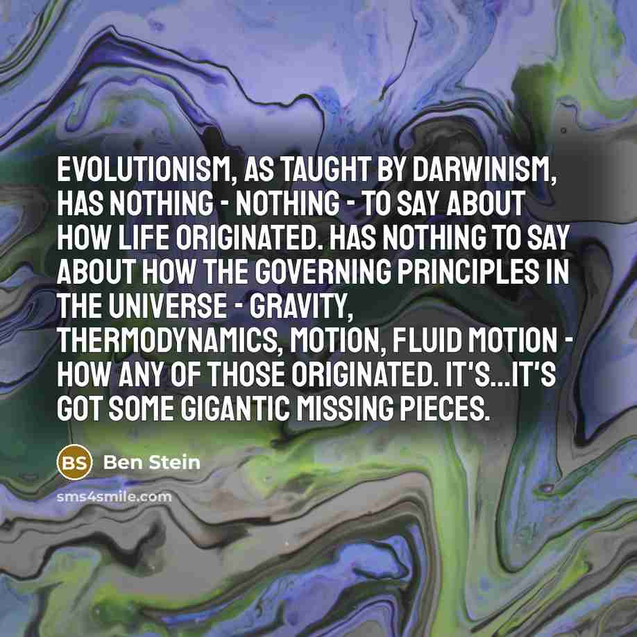 “Evolutionism, as taught by Darwinism, has nothing - nothing - to say about how life originated. Has nothing to say about how the governing principles in the universe - gravity, thermodynamics, motion, fluid motion - how any of those originated. It's...it's got some gigantic missing pieces.” quote by Ben Stein
