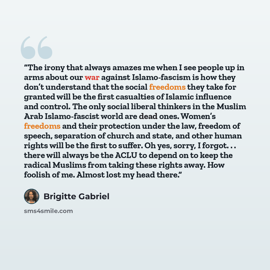 “The irony that always amazes me when I see people up in arms about our war against Islamo-fascism is how they don’t understand that the social freedoms they take for granted will be the first casualties of Islamic influence and control. The only social liberal thinkers in the Muslim Arab…” quote by Brigitte Gabriel