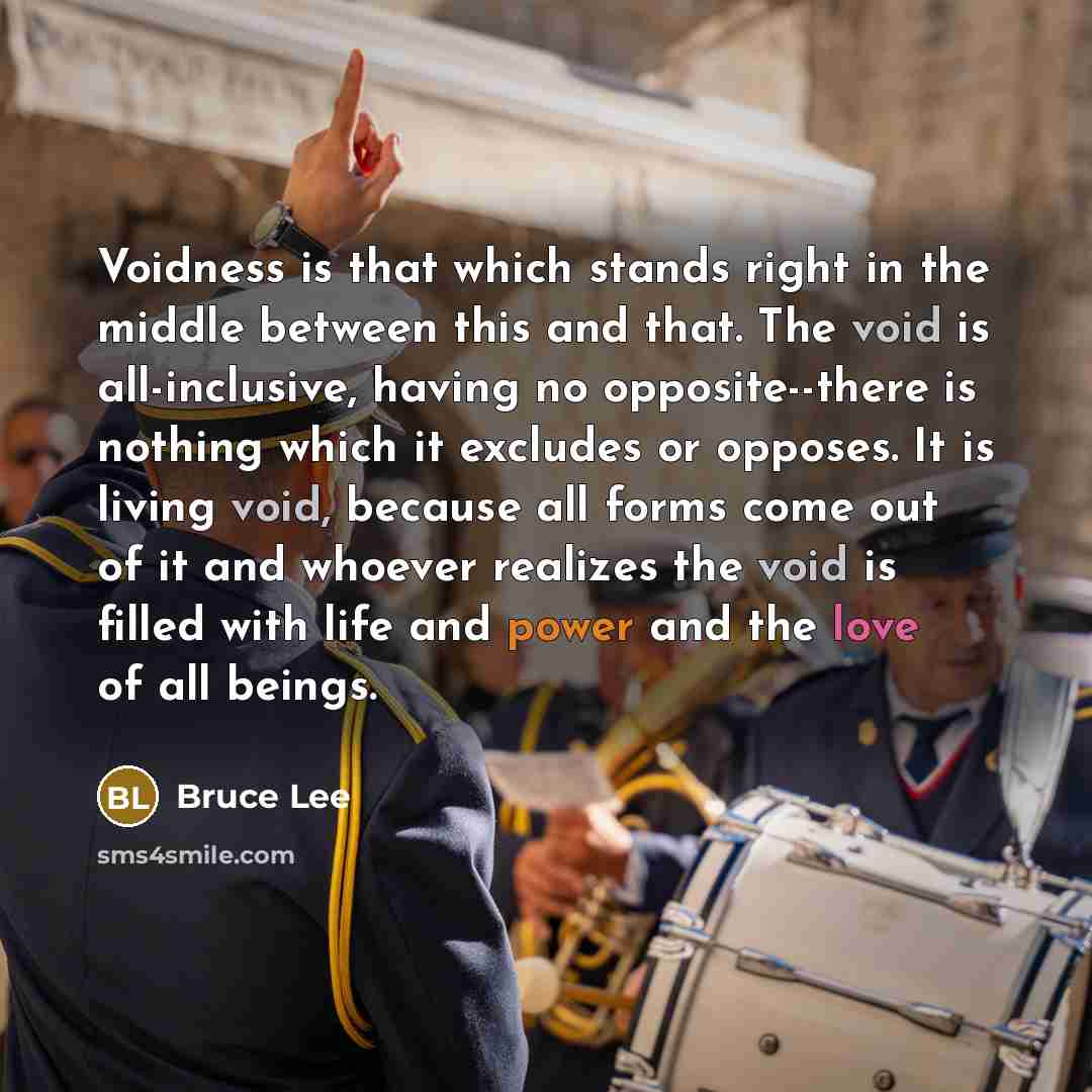 “Voidness is that which stands right in the middle between this and that. The void is all-inclusive, having no opposite--there is nothing which it excludes or opposes. It is living void, because all forms come out of it and whoever realizes the void is filled with life and power and the love of all…” quote by Bruce Lee