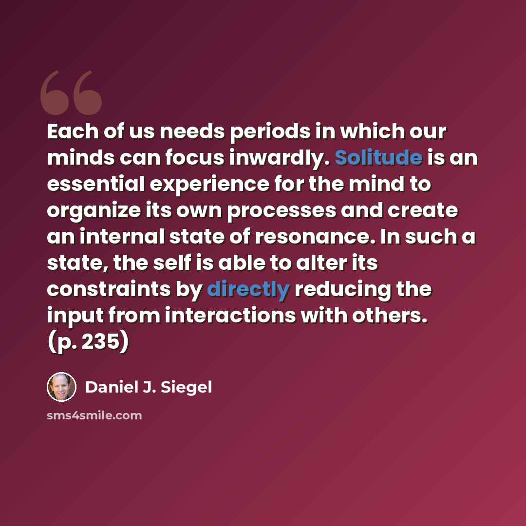 “Each of us needs periods in which our minds can focus inwardly. Solitude is an essential experience for the mind to organize its own processes and create an internal state of resonance. In such a state, the self is able to alter its constraints by directly reducing the input from interactions with…” quote by Daniel J. Siegel