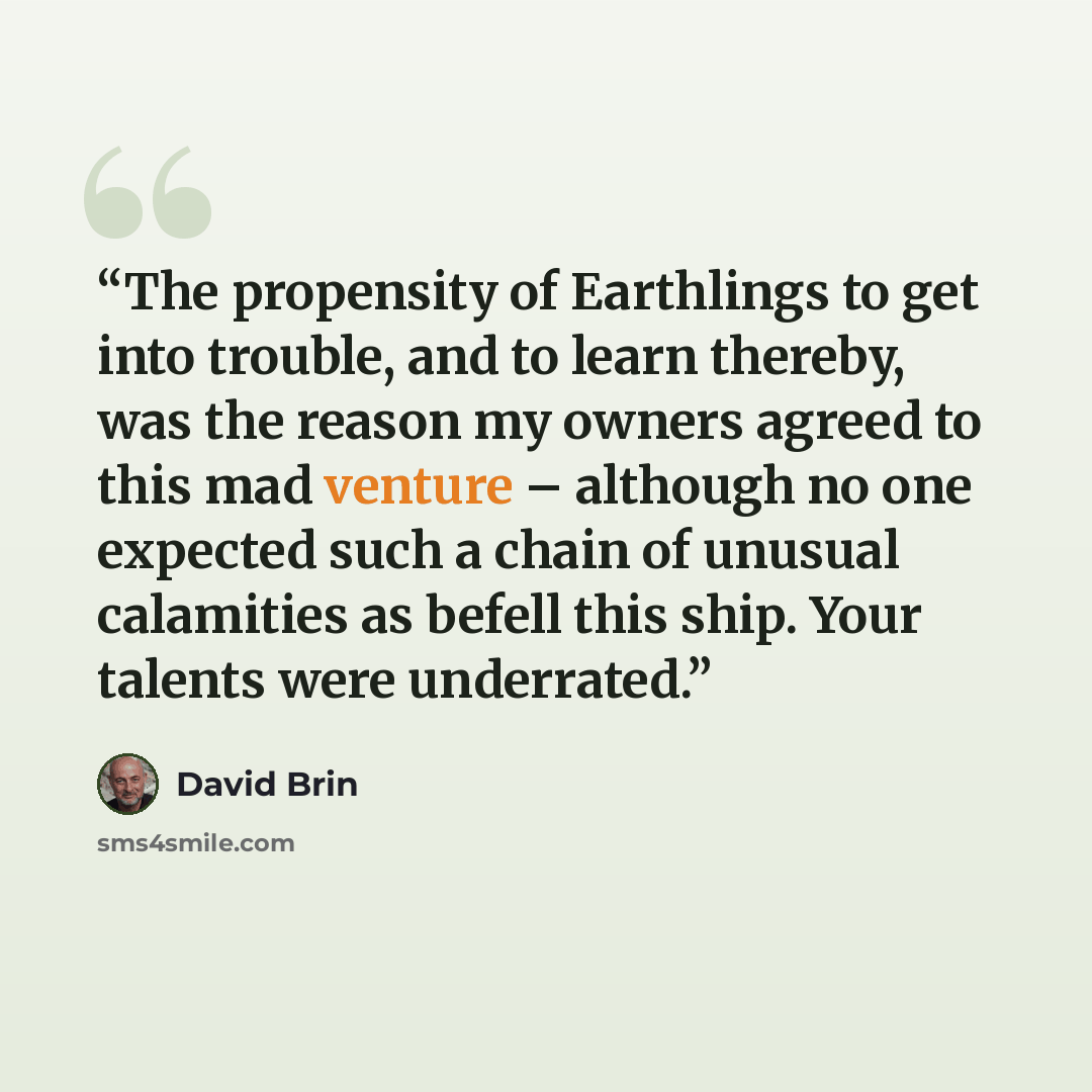 “The propensity of Earthlings to get into trouble, and to learn thereby, was the reason my owners agreed to this mad venture – although no one expected such a chain of unusual calamities as befell this ship. Your talents were underrated.” quote by David Brin